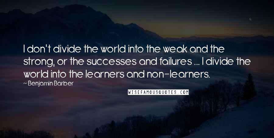 Benjamin Barber Quotes: I don't divide the world into the weak and the strong, or the successes and failures ... I divide the world into the learners and non-learners.