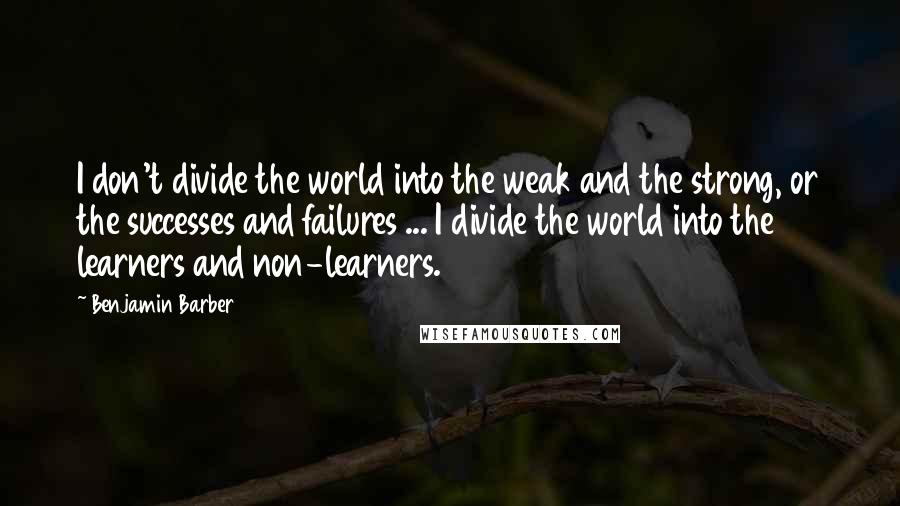 Benjamin Barber Quotes: I don't divide the world into the weak and the strong, or the successes and failures ... I divide the world into the learners and non-learners.