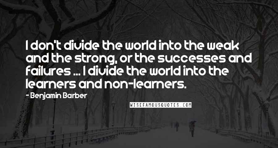 Benjamin Barber Quotes: I don't divide the world into the weak and the strong, or the successes and failures ... I divide the world into the learners and non-learners.