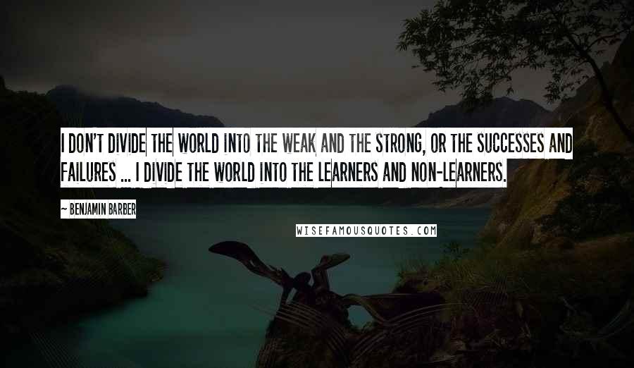 Benjamin Barber Quotes: I don't divide the world into the weak and the strong, or the successes and failures ... I divide the world into the learners and non-learners.