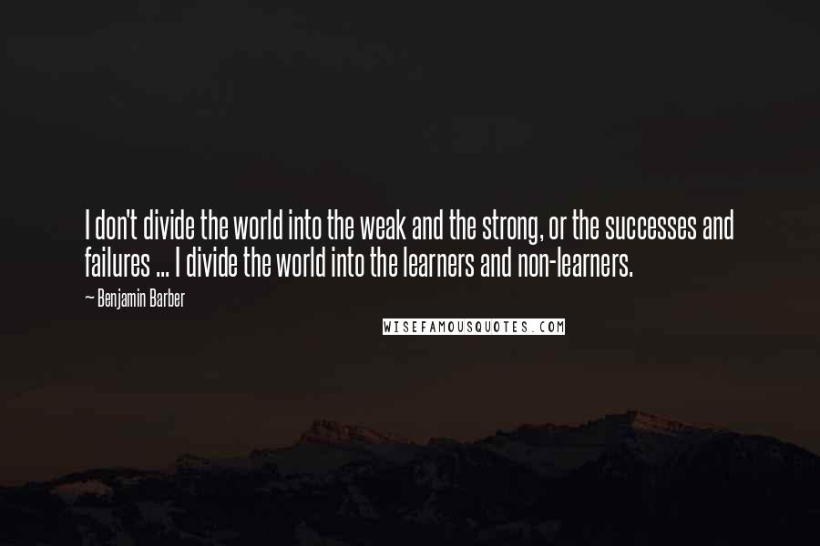 Benjamin Barber Quotes: I don't divide the world into the weak and the strong, or the successes and failures ... I divide the world into the learners and non-learners.