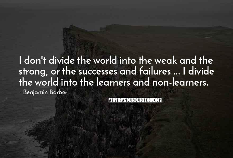 Benjamin Barber Quotes: I don't divide the world into the weak and the strong, or the successes and failures ... I divide the world into the learners and non-learners.
