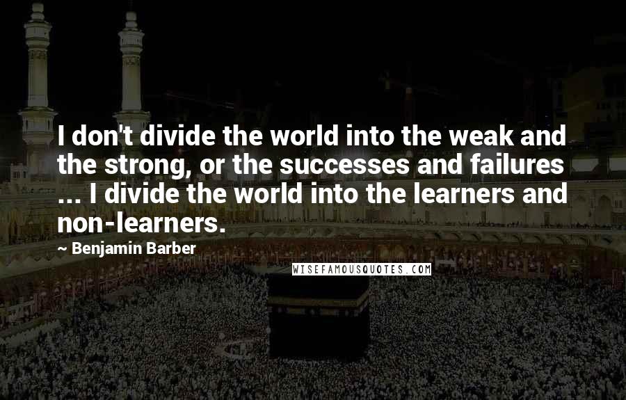 Benjamin Barber Quotes: I don't divide the world into the weak and the strong, or the successes and failures ... I divide the world into the learners and non-learners.