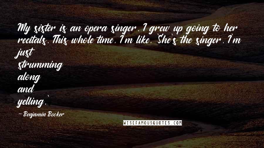 Benjamin Booker Quotes: My sister is an opera singer. I grew up going to her recitals. This whole time, I'm like, 'She's the singer. I'm just strumming along and yelling.'