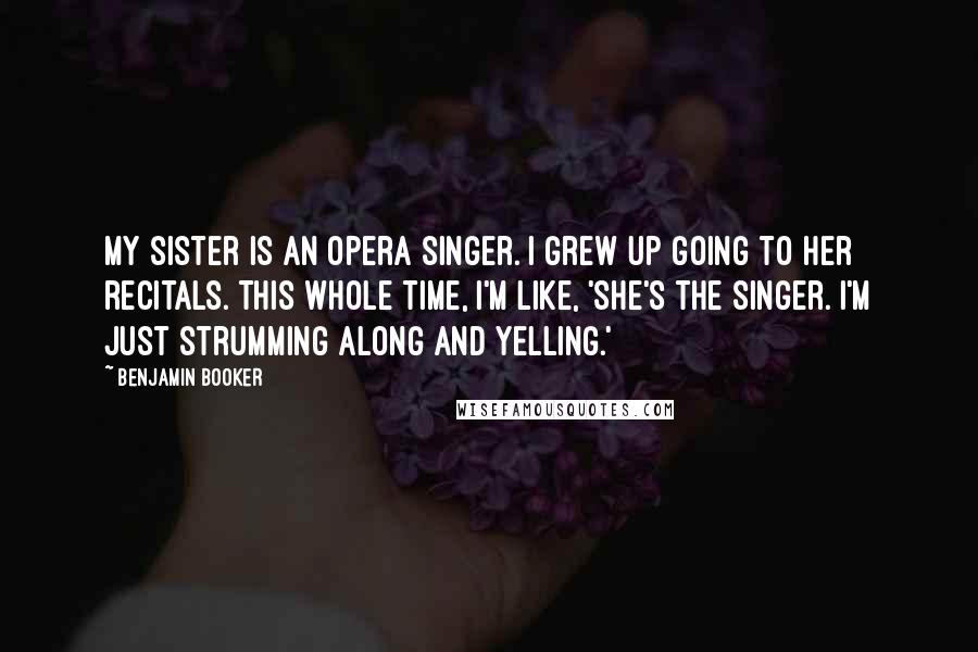 Benjamin Booker Quotes: My sister is an opera singer. I grew up going to her recitals. This whole time, I'm like, 'She's the singer. I'm just strumming along and yelling.'