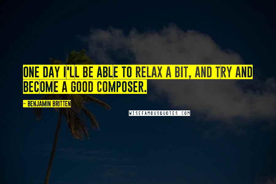 Benjamin Britten Quotes: One day I'll be able to relax a bit, and try and become a good composer.