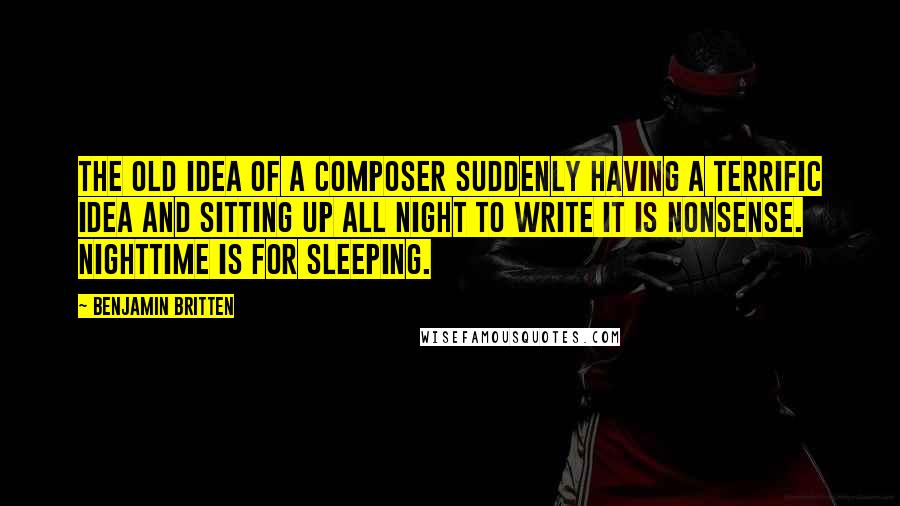 Benjamin Britten Quotes: The old idea of a composer suddenly having a terrific idea and sitting up all night to write it is nonsense. Nighttime is for sleeping.
