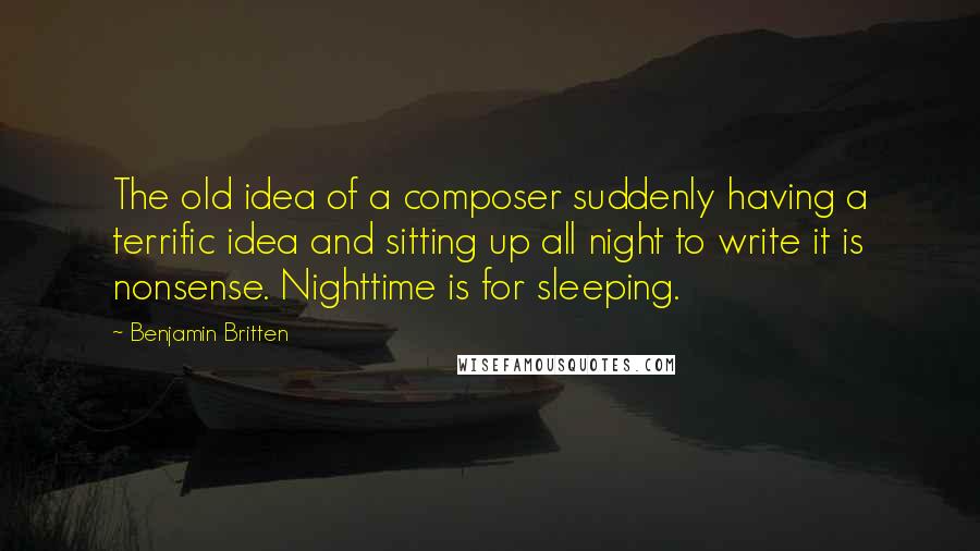 Benjamin Britten Quotes: The old idea of a composer suddenly having a terrific idea and sitting up all night to write it is nonsense. Nighttime is for sleeping.