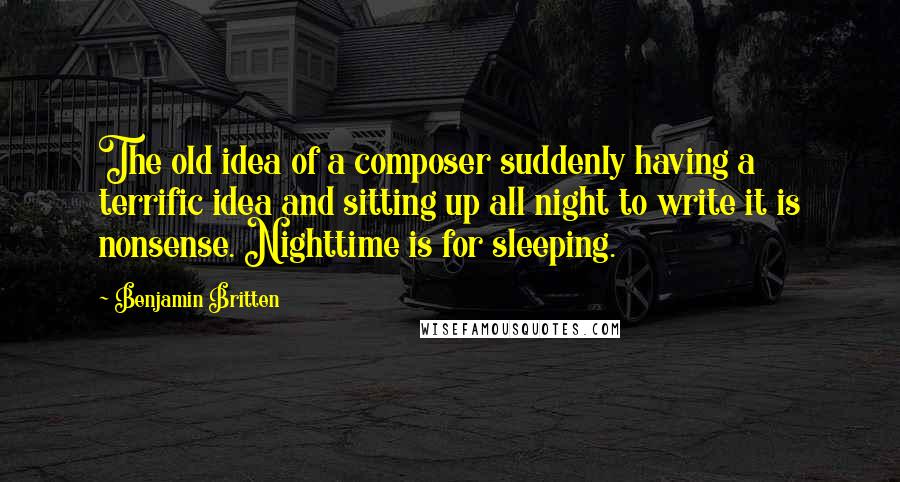 Benjamin Britten Quotes: The old idea of a composer suddenly having a terrific idea and sitting up all night to write it is nonsense. Nighttime is for sleeping.