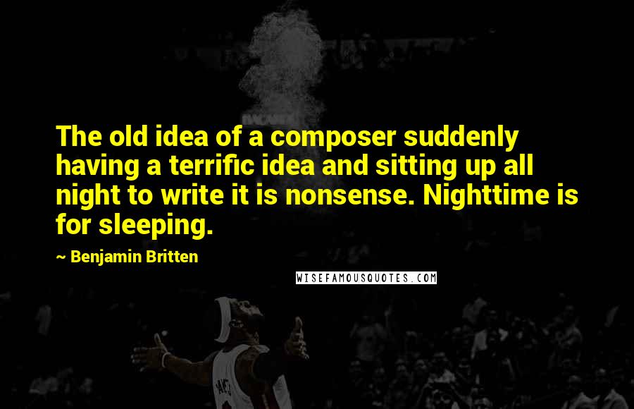 Benjamin Britten Quotes: The old idea of a composer suddenly having a terrific idea and sitting up all night to write it is nonsense. Nighttime is for sleeping.