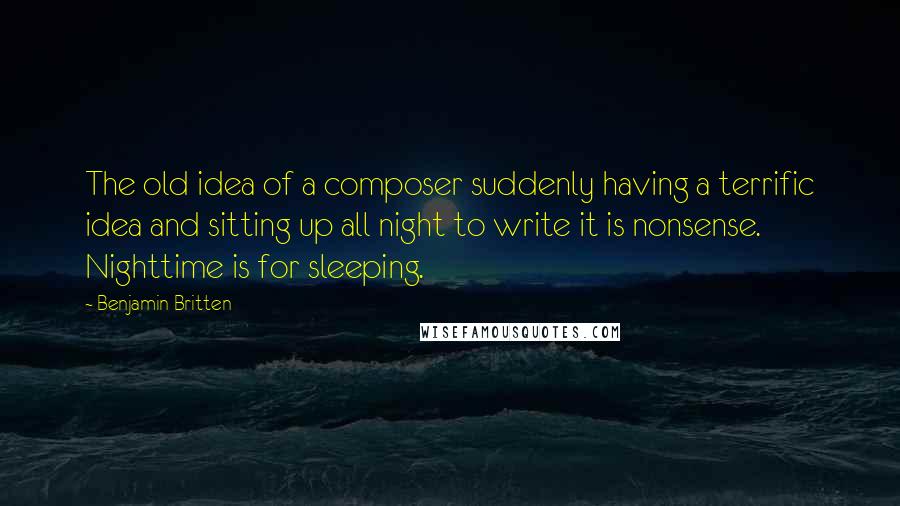 Benjamin Britten Quotes: The old idea of a composer suddenly having a terrific idea and sitting up all night to write it is nonsense. Nighttime is for sleeping.