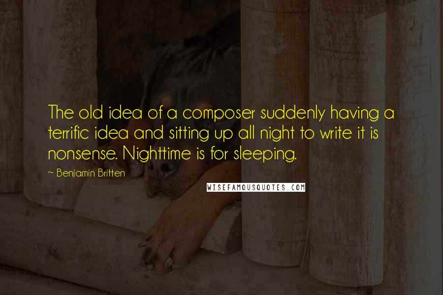 Benjamin Britten Quotes: The old idea of a composer suddenly having a terrific idea and sitting up all night to write it is nonsense. Nighttime is for sleeping.