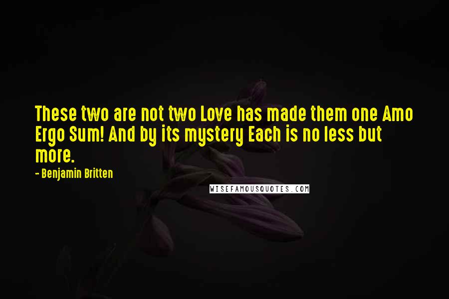 Benjamin Britten Quotes: These two are not two Love has made them one Amo Ergo Sum! And by its mystery Each is no less but more.