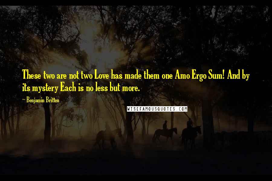 Benjamin Britten Quotes: These two are not two Love has made them one Amo Ergo Sum! And by its mystery Each is no less but more.