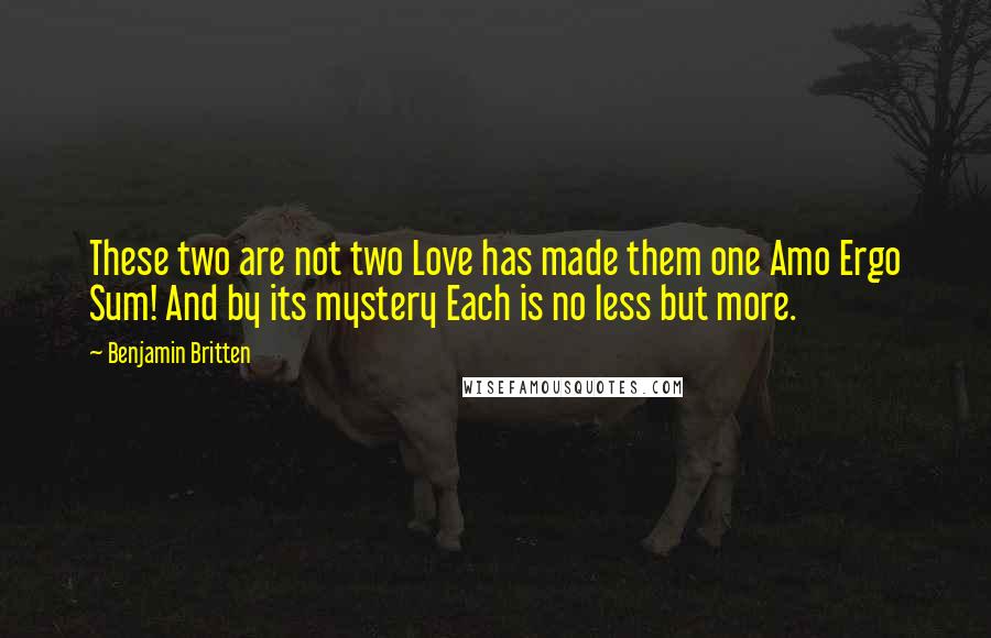Benjamin Britten Quotes: These two are not two Love has made them one Amo Ergo Sum! And by its mystery Each is no less but more.