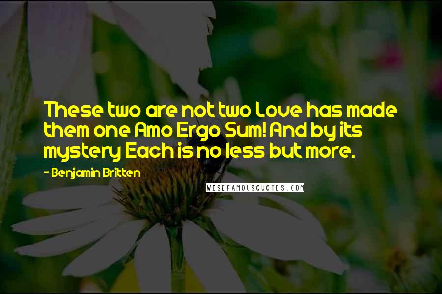 Benjamin Britten Quotes: These two are not two Love has made them one Amo Ergo Sum! And by its mystery Each is no less but more.