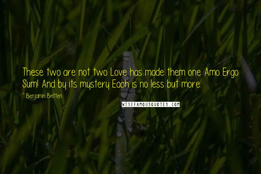 Benjamin Britten Quotes: These two are not two Love has made them one Amo Ergo Sum! And by its mystery Each is no less but more.