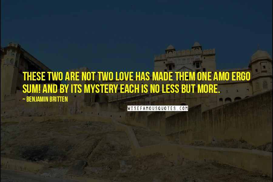 Benjamin Britten Quotes: These two are not two Love has made them one Amo Ergo Sum! And by its mystery Each is no less but more.