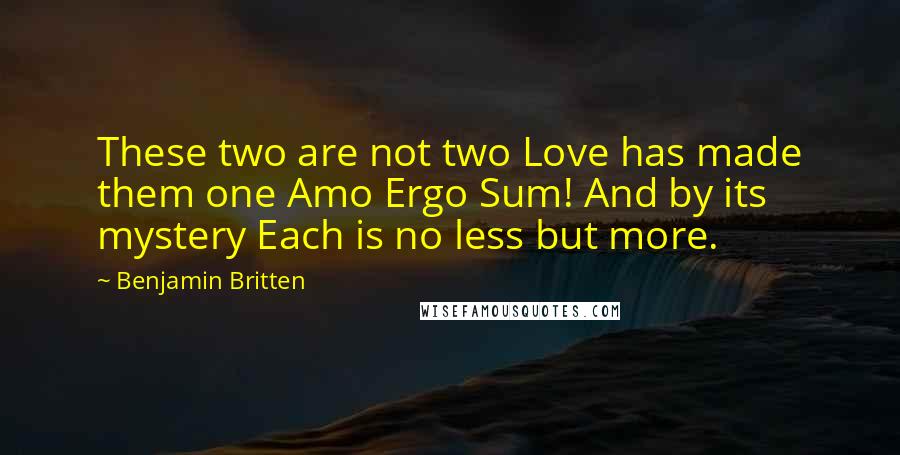 Benjamin Britten Quotes: These two are not two Love has made them one Amo Ergo Sum! And by its mystery Each is no less but more.