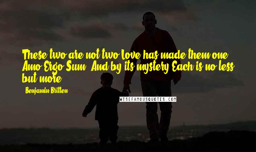 Benjamin Britten Quotes: These two are not two Love has made them one Amo Ergo Sum! And by its mystery Each is no less but more.