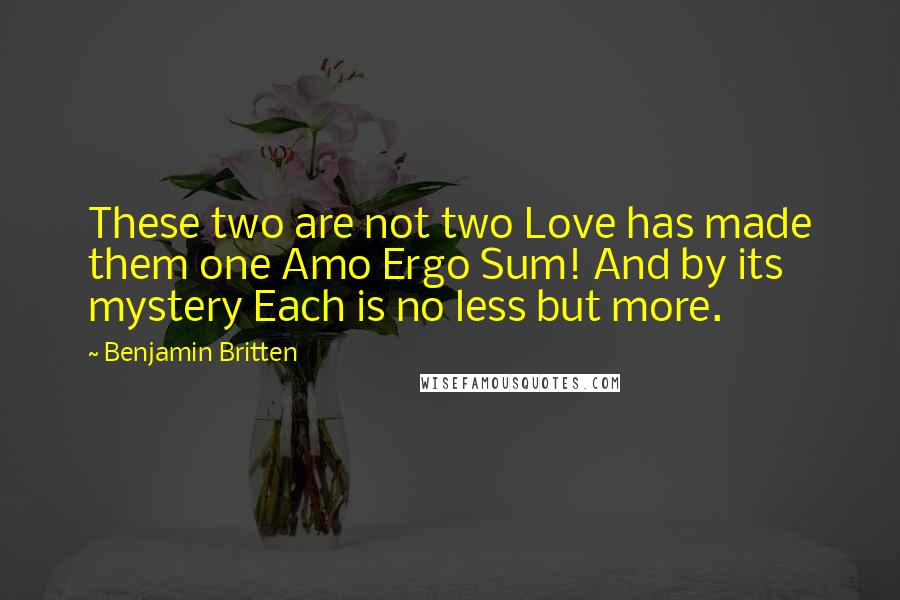 Benjamin Britten Quotes: These two are not two Love has made them one Amo Ergo Sum! And by its mystery Each is no less but more.