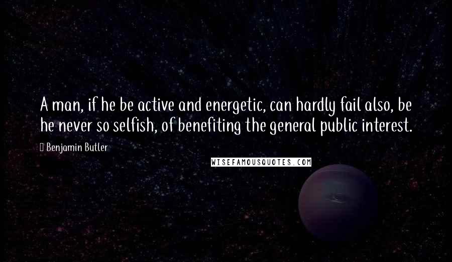 Benjamin Butler Quotes: A man, if he be active and energetic, can hardly fail also, be he never so selfish, of benefiting the general public interest.