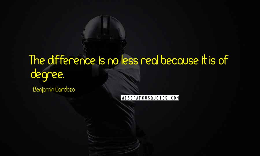 Benjamin Cardozo Quotes: The difference is no less real because it is of degree.