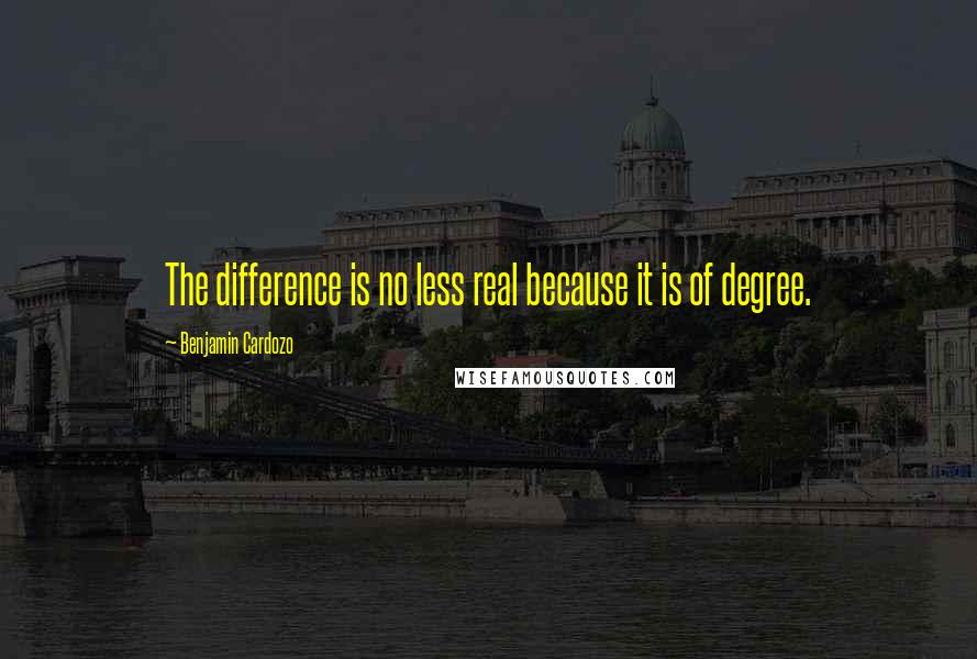 Benjamin Cardozo Quotes: The difference is no less real because it is of degree.