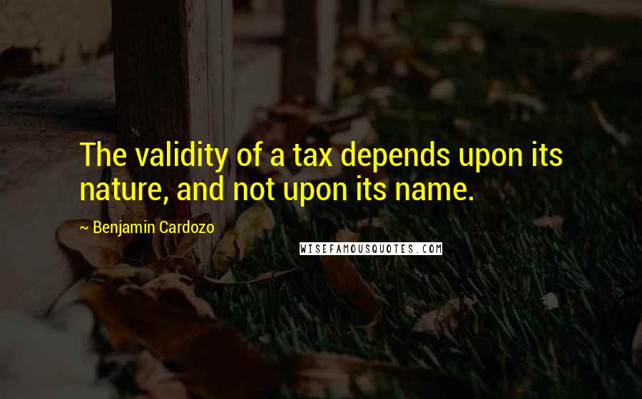 Benjamin Cardozo Quotes: The validity of a tax depends upon its nature, and not upon its name.