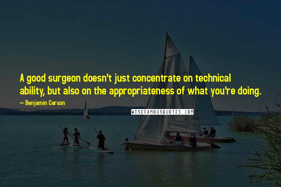 Benjamin Carson Quotes: A good surgeon doesn't just concentrate on technical ability, but also on the appropriateness of what you're doing.