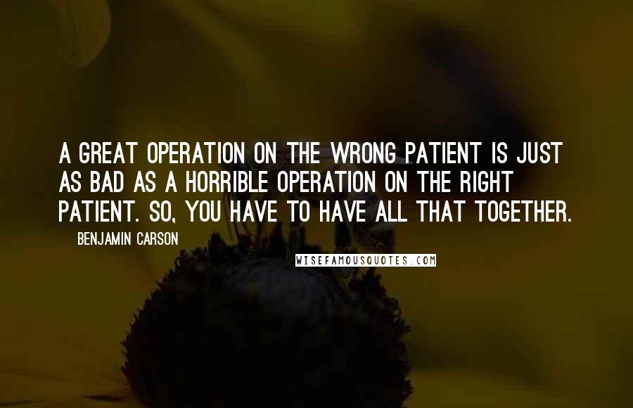 Benjamin Carson Quotes: A great operation on the wrong patient is just as bad as a horrible operation on the right patient. So, you have to have all that together.