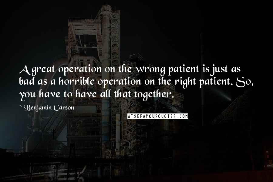 Benjamin Carson Quotes: A great operation on the wrong patient is just as bad as a horrible operation on the right patient. So, you have to have all that together.