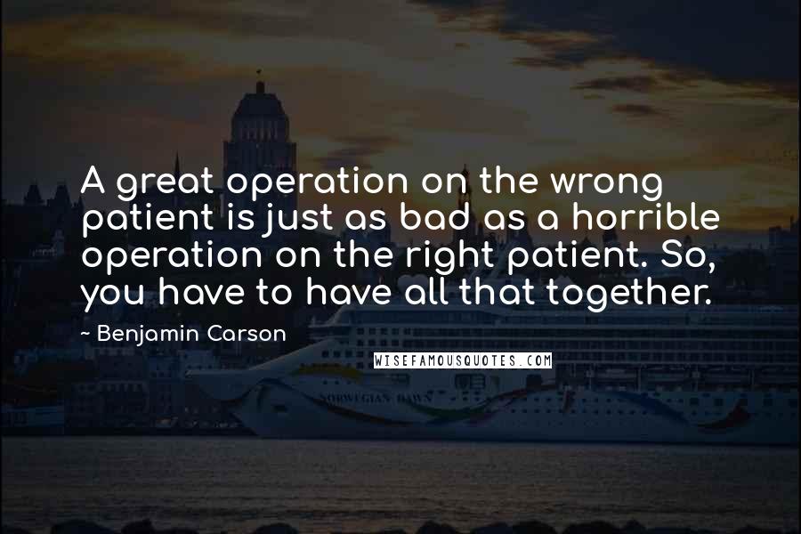 Benjamin Carson Quotes: A great operation on the wrong patient is just as bad as a horrible operation on the right patient. So, you have to have all that together.