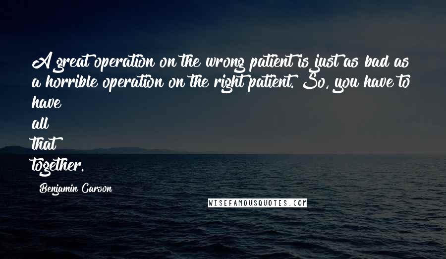 Benjamin Carson Quotes: A great operation on the wrong patient is just as bad as a horrible operation on the right patient. So, you have to have all that together.