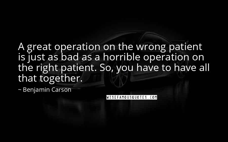 Benjamin Carson Quotes: A great operation on the wrong patient is just as bad as a horrible operation on the right patient. So, you have to have all that together.