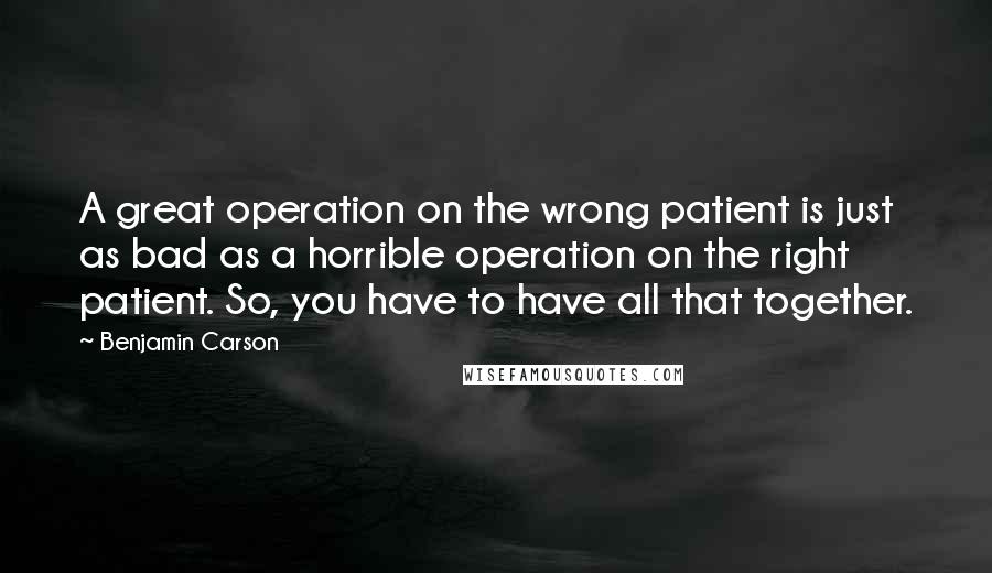 Benjamin Carson Quotes: A great operation on the wrong patient is just as bad as a horrible operation on the right patient. So, you have to have all that together.