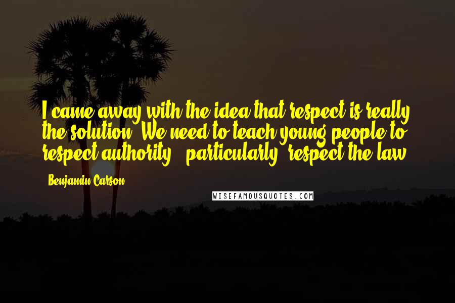 Benjamin Carson Quotes: I came away with the idea that respect is really the solution. We need to teach young people to respect authority - particularly, respect the law.