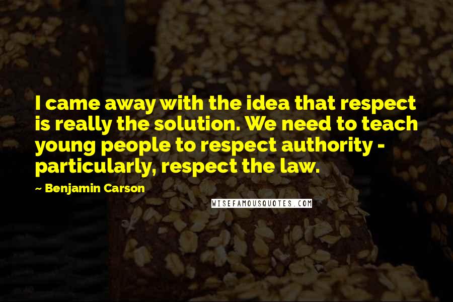 Benjamin Carson Quotes: I came away with the idea that respect is really the solution. We need to teach young people to respect authority - particularly, respect the law.