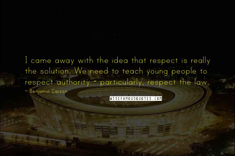 Benjamin Carson Quotes: I came away with the idea that respect is really the solution. We need to teach young people to respect authority - particularly, respect the law.