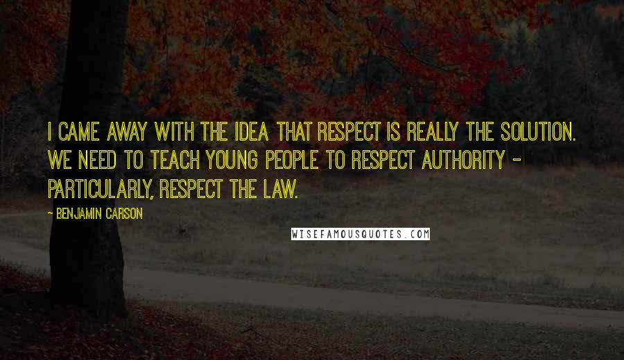 Benjamin Carson Quotes: I came away with the idea that respect is really the solution. We need to teach young people to respect authority - particularly, respect the law.
