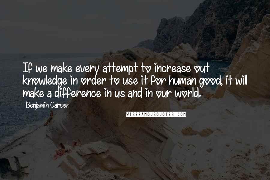 Benjamin Carson Quotes: If we make every attempt to increase out knowledge in order to use it for human good, it will make a difference in us and in our world.