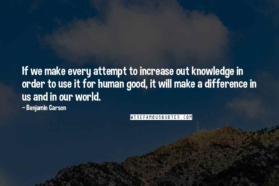 Benjamin Carson Quotes: If we make every attempt to increase out knowledge in order to use it for human good, it will make a difference in us and in our world.