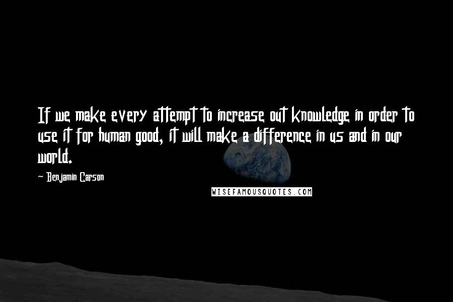 Benjamin Carson Quotes: If we make every attempt to increase out knowledge in order to use it for human good, it will make a difference in us and in our world.