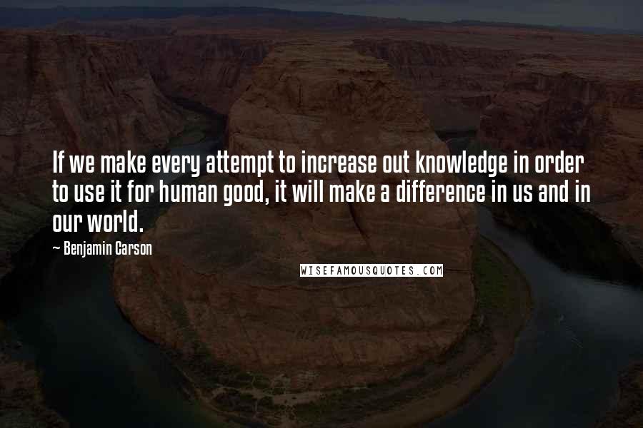 Benjamin Carson Quotes: If we make every attempt to increase out knowledge in order to use it for human good, it will make a difference in us and in our world.