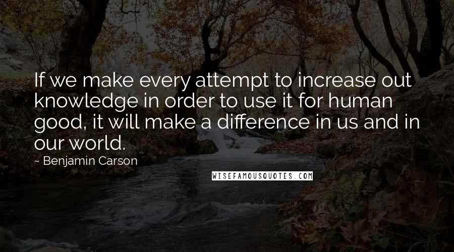 Benjamin Carson Quotes: If we make every attempt to increase out knowledge in order to use it for human good, it will make a difference in us and in our world.