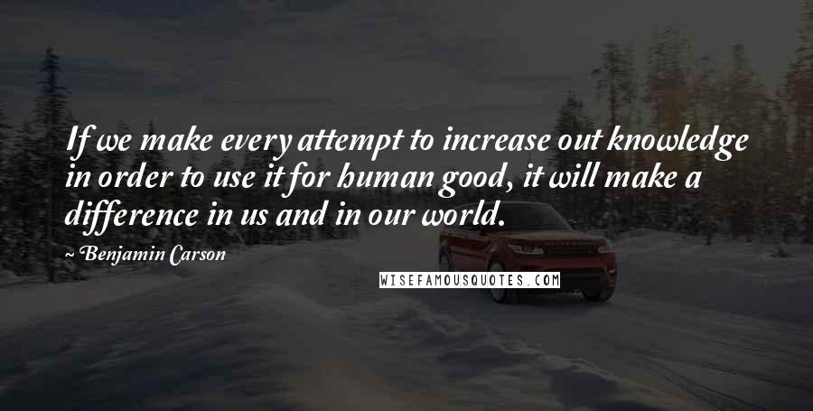 Benjamin Carson Quotes: If we make every attempt to increase out knowledge in order to use it for human good, it will make a difference in us and in our world.
