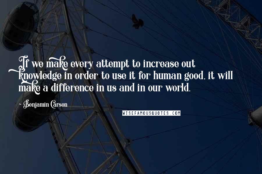 Benjamin Carson Quotes: If we make every attempt to increase out knowledge in order to use it for human good, it will make a difference in us and in our world.