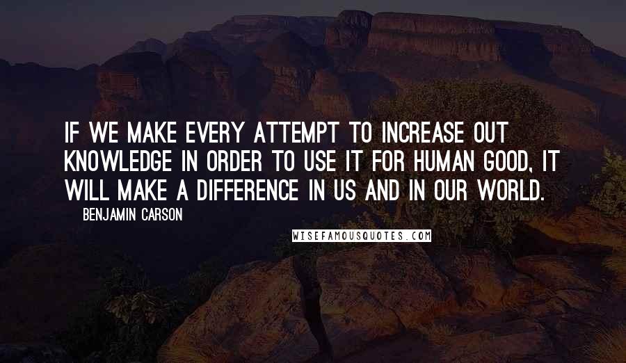 Benjamin Carson Quotes: If we make every attempt to increase out knowledge in order to use it for human good, it will make a difference in us and in our world.