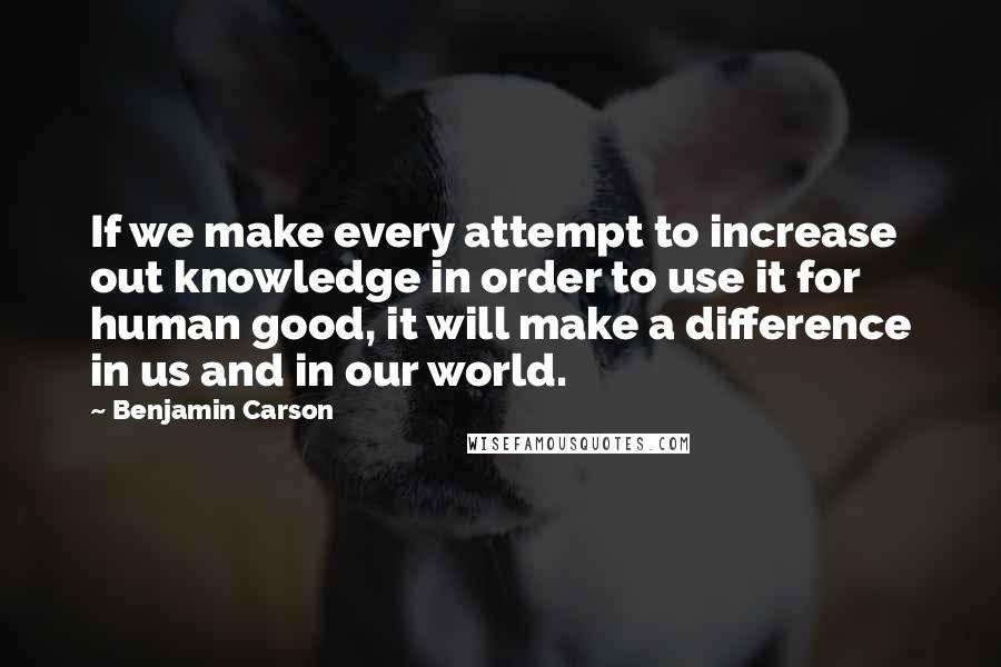 Benjamin Carson Quotes: If we make every attempt to increase out knowledge in order to use it for human good, it will make a difference in us and in our world.