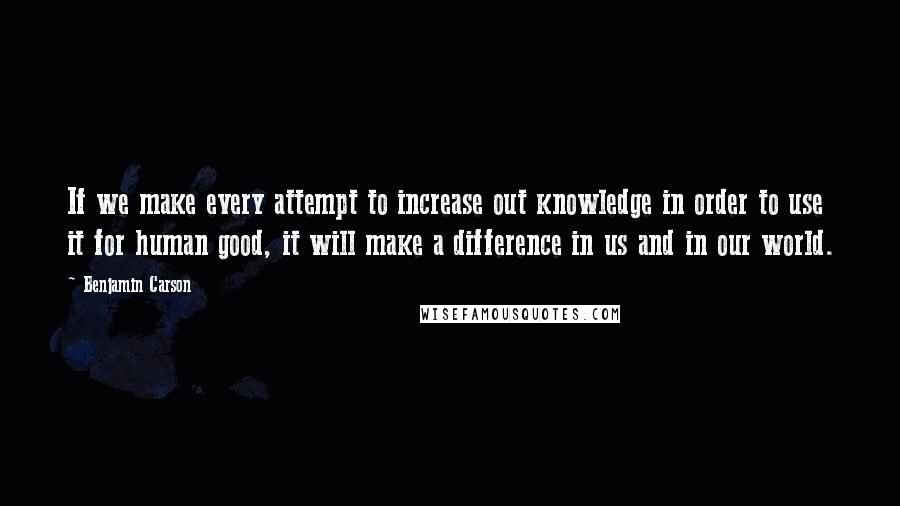 Benjamin Carson Quotes: If we make every attempt to increase out knowledge in order to use it for human good, it will make a difference in us and in our world.